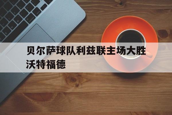 贝尔萨球队利兹联主场大胜沃特福德